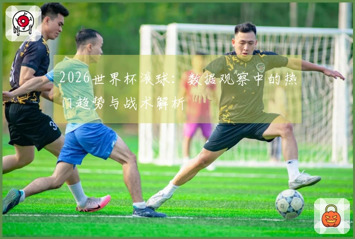2026世界杯滚球：数据观察中的热门趋势与战术解析
