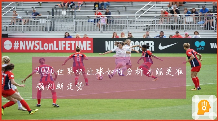 2026世界杯让球如何分析才能更准确判断走势